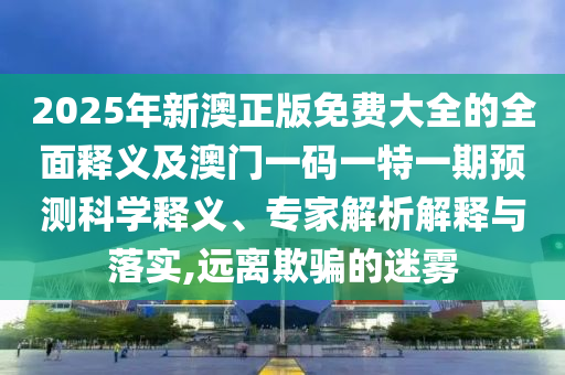 2025年新澳正版免費(fèi)大全的全面釋義及澳門一碼一特一期預(yù)測(cè)科學(xué)釋義、專家解析解釋與落實(shí),遠(yuǎn)離欺騙的迷霧