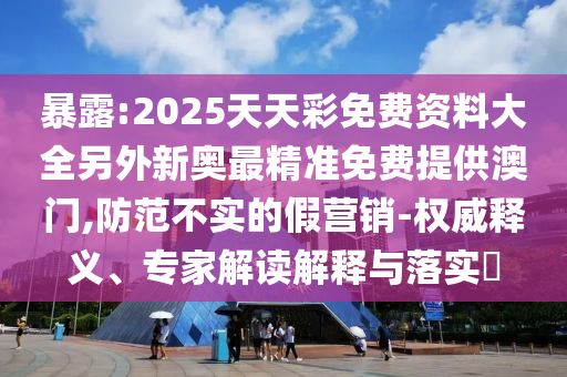 暴露:2025天天彩免費(fèi)資料大全另外新奧最精準(zhǔn)免費(fèi)提供澳門,防范不實(shí)的假營銷-權(quán)威釋義、專家解讀解釋與落實(shí)?