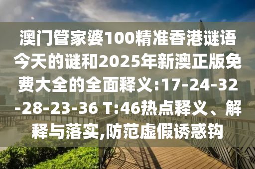 澳門(mén)管家婆100精準(zhǔn)香港謎語(yǔ)今天的謎和2025年新澳正版免費(fèi)大全的全面釋義:17-24-32-28-23-36 T:46熱點(diǎn)釋義、解釋與落實(shí),防范虛假誘惑鉤
