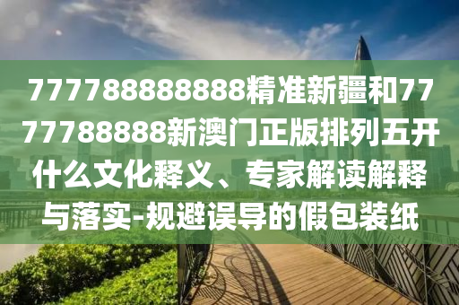777788888888精準(zhǔn)新疆和7777788888新澳門正版排列五開什么文化釋義、專家解讀解釋與落實-規(guī)避誤導(dǎo)的假包裝紙