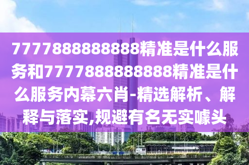 7777888888888精準(zhǔn)是什么服務(wù)和7777888888888精準(zhǔn)是什么服務(wù)內(nèi)幕六肖-精選解析、解釋與落實(shí),規(guī)避有名無(wú)實(shí)噱頭