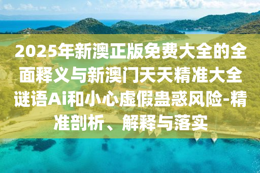 2025年新澳正版免費大全的全面釋義與新澳門天天精準(zhǔn)大全謎語Ai和小心虛假蠱惑風(fēng)險-精準(zhǔn)剖析、解釋與落實