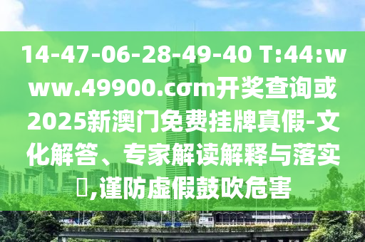 14-47-06-28-49-40 T:44:www.49900.cσm開獎(jiǎng)查詢或2025新澳門免費(fèi)掛牌真假-文化解答、專家解讀解釋與落實(shí)?,謹(jǐn)防虛假鼓吹危害