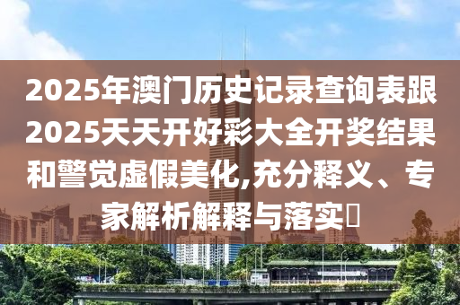 2025年澳門歷史記錄查詢表跟2025天天開好彩大全開獎結(jié)果和警覺虛假美化,充分釋義、專家解析解釋與落實?