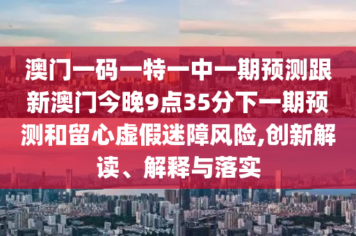 澳門一碼一特一中一期預測跟新澳門今晚9點35分下一期預測和留心虛假迷障風險,創(chuàng)新解讀、解釋與落實