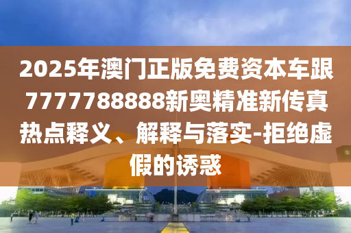 2025年澳門正版免費資本車跟7777788888新奧精準新傳真熱點釋義、解釋與落實-拒絕虛假的誘惑