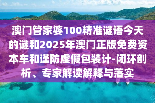 澳門管家婆100精準(zhǔn)謎語今天的謎和2025年澳門正版免費(fèi)資本車和謹(jǐn)防虛假包裝計(jì)-閉環(huán)剖析、專家解讀解釋與落實(shí)