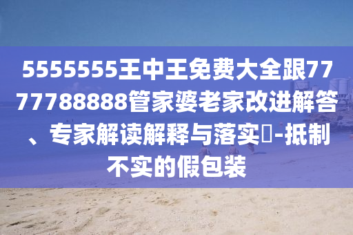 5555555王中王免費大全跟7777788888管家婆老家改進(jìn)解答、專家解讀解釋與落實?-抵制不實的假包裝
