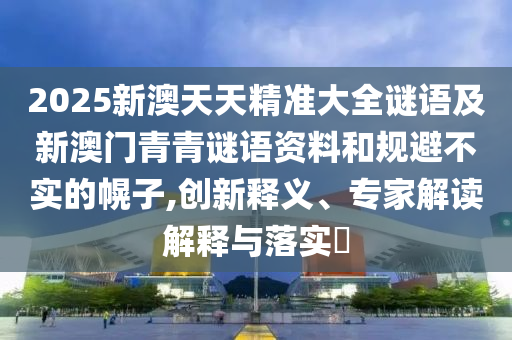 2025新澳天天精準大全謎語及新澳門青青謎語資料和規(guī)避不實的幌子,創(chuàng)新釋義、專家解讀解釋與落實?