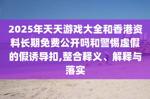 2025年天天游戲大全和香港資料長期免費(fèi)公開嗎和警惕虛假的假誘導(dǎo)扣,整合釋義、解釋與落實(shí)