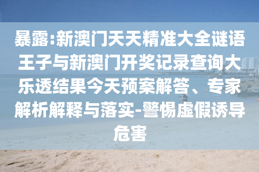 暴露:新澳門(mén)天天精準(zhǔn)大全謎語(yǔ)王子與新澳門(mén)開(kāi)獎(jiǎng)記錄查詢(xún)大樂(lè)透結(jié)果今天預(yù)案解答、專(zhuān)家解析解釋與落實(shí)-警惕虛假誘導(dǎo)危害