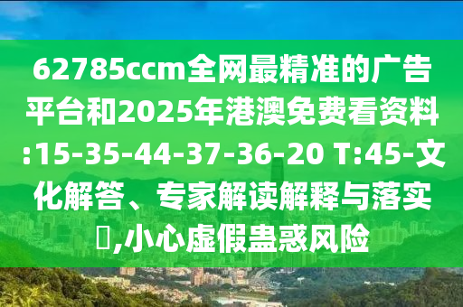 62785ccm全網(wǎng)最精準的廣告平臺和2025年港澳免費看資料:15-35-44-37-36-20 T:45-文化解答、專家解讀解釋與落實?,小心虛假蠱惑風(fēng)險