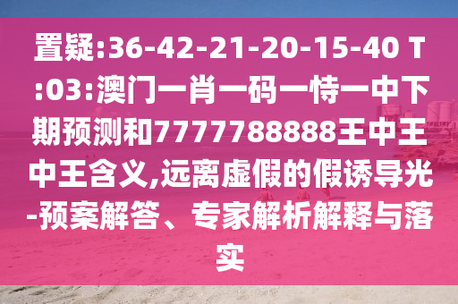 置疑:36-42-21-20-15-40 T:03:澳門一肖一碼一恃一中下期預(yù)測和7777788888王中王中王含義,遠(yuǎn)離虛假的假誘導(dǎo)光-預(yù)案解答、專家解析解釋與落實(shí)
