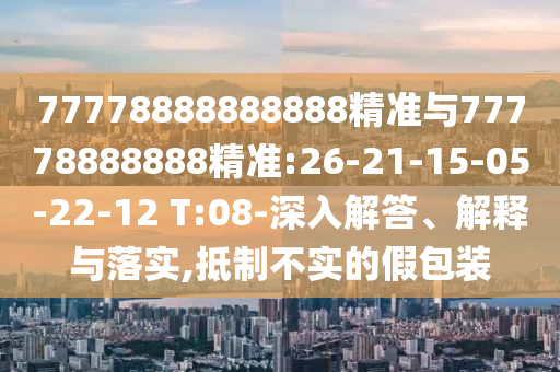 77778888888888精準(zhǔn)與77778888888精準(zhǔn):26-21-15-05-22-12 T:08-深入解答、解釋與落實(shí),抵制不實(shí)的假包裝
