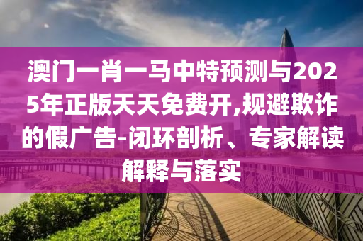 澳門一肖一馬中特預(yù)測與2025年正版天天免費(fèi)開,規(guī)避欺詐的假廣告-閉環(huán)剖析、專家解讀解釋與落實(shí)