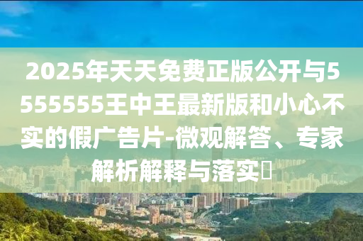 2025年天天免費(fèi)正版公開(kāi)與5555555王中王最新版和小心不實(shí)的假?gòu)V告片-微觀解答、專(zhuān)家解析解釋與落實(shí)?