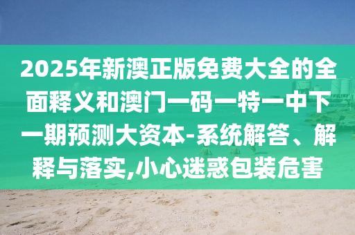 2025年新澳正版免費大全的全面釋義和澳門一碼一特一中下一期預(yù)測大資本-系統(tǒng)解答、解釋與落實,小心迷惑包裝危害