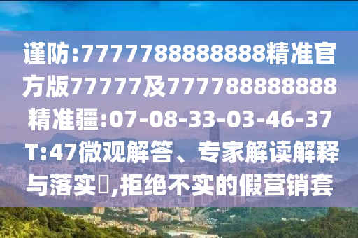 謹(jǐn)防:7777788888888精準(zhǔn)官方版77777及777788888888精準(zhǔn)疆:07-08-33-03-46-37 T:47微觀解答、專家解讀解釋與落實(shí)?,拒絕不實(shí)的假營(yíng)銷套