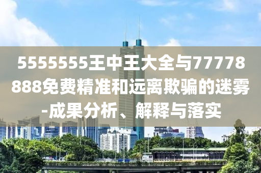 5555555王中王大全與77778888免費精準和遠離欺騙的迷霧-成果分析、解釋與落實