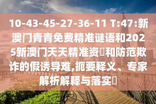 10-43-45-27-36-11 T:47:新澳門青青免費精準(zhǔn)謎語和2025新澳門天天精準(zhǔn)資枓和防范欺詐的假誘導(dǎo)難,扼要釋義、專家解析解釋與落實?