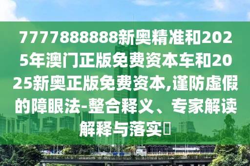 7777888888新奧精準(zhǔn)和2025年澳門正版免費資本車和2025新奧正版免費資本,謹(jǐn)防虛假的障眼法-整合釋義、專家解讀解釋與落實?