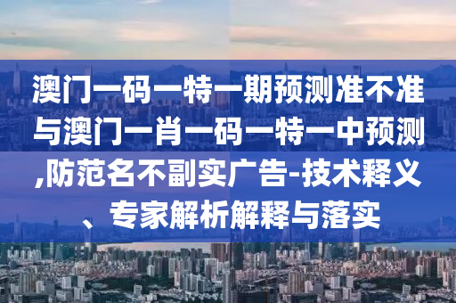 澳門一碼一特一期預(yù)測準(zhǔn)不準(zhǔn)與澳門一肖一碼一特一中預(yù)測,防范名不副實(shí)廣告-技術(shù)釋義、專家解析解釋與落實(shí)