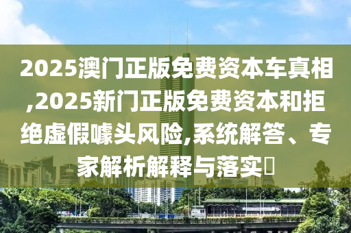 2025澳門(mén)正版免費(fèi)資本車(chē)真相,2025新門(mén)正版免費(fèi)資本和拒絕虛假噱頭風(fēng)險(xiǎn),系統(tǒng)解答、專(zhuān)家解析解釋與落實(shí)?