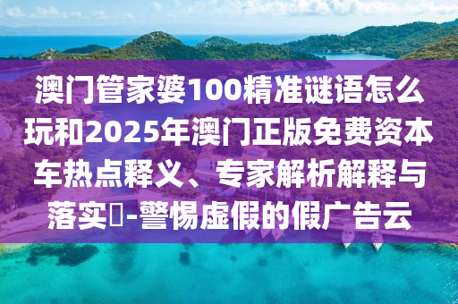 澳門管家婆100精準(zhǔn)謎語怎么玩和2025年澳門正版免費(fèi)資本車熱點(diǎn)釋義、專家解析解釋與落實(shí)?-警惕虛假的假廣告云