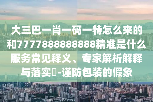 大三巴一肖一碼一特怎么來的和7777888888888精準(zhǔn)是什么服務(wù)常見釋義、專家解析解釋與落實(shí)?-謹(jǐn)防包裝的假象