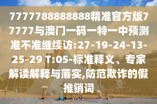 7777788888888精準官方版77777與澳門一碼一特一中預(yù)測準不準繼續(xù)訪:27-19-24-13-25-29 T:05-標(biāo)準釋義、專家解讀解釋與落實,防范欺詐的假推銷詞