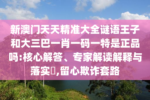 新澳門天天精準(zhǔn)大全謎語王子和大三巴一肖一碼一特是正品嗎:核心解答、專家解讀解釋與落實?,留心欺詐套路