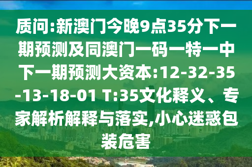 質(zhì)問(wèn):新澳門(mén)今晚9點(diǎn)35分下一期預(yù)測(cè)及同澳門(mén)一碼一特一中下一期預(yù)測(cè)大資本:12-32-35-13-18-01 T:35文化釋義、專(zhuān)家解析解釋與落實(shí),小心迷惑包裝危害