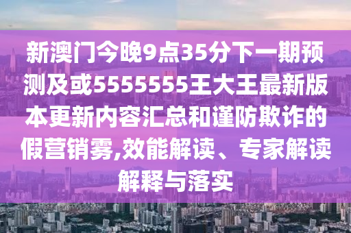 新澳門今晚9點(diǎn)35分下一期預(yù)測(cè)及或5555555王大王最新版本更新內(nèi)容匯總和謹(jǐn)防欺詐的假營(yíng)銷霧,效能解讀、專家解讀解釋與落實(shí)