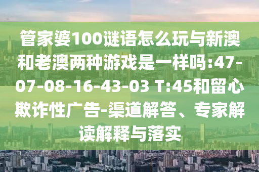 管家婆100謎語(yǔ)怎么玩與新澳和老澳兩種游戲是一樣嗎:47-07-08-16-43-03 T:45和留心欺詐性廣告-渠道解答、專家解讀解釋與落實(shí)