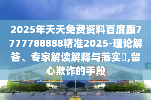 2025年天天免費(fèi)資料百度跟7777788888精準(zhǔn)2025-理論解答、專(zhuān)家解讀解釋與落實(shí)?,留心欺詐的手段