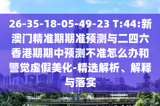 26-35-18-05-49-23 T:44:新澳門精準(zhǔn)期期準(zhǔn)預(yù)測(cè)與二四六香港期期中預(yù)測(cè)不準(zhǔn)怎么辦和警覺(jué)虛假美化-精選解析、解釋與落實(shí)