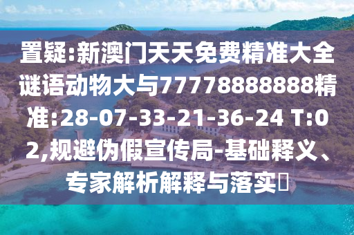 置疑:新澳門天天免費精準大全謎語動物大與77778888888精準:28-07-33-21-36-24 T:02,規(guī)避偽假宣傳局-基礎(chǔ)釋義、專家解析解釋與落實?
