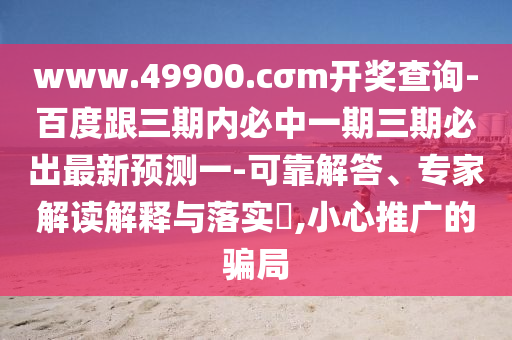 www.49900.cσm開獎查詢-百度跟三期內(nèi)必中一期三期必出最新預(yù)測一-可靠解答、專家解讀解釋與落實(shí)?,小心推廣的騙局