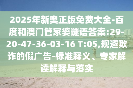 2025年新奧正版免費(fèi)大全-百度和澳門管家婆謎語答案:29-20-47-36-03-16 T:05,規(guī)避欺詐的假廣告-標(biāo)準(zhǔn)釋義、專家解讀解釋與落實(shí)