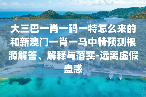 大三巴一肖一碼一特怎么來(lái)的和新澳門(mén)一肖一馬中特預(yù)測(cè)根源解答、解釋與落實(shí)-遠(yuǎn)離虛假蠱惑