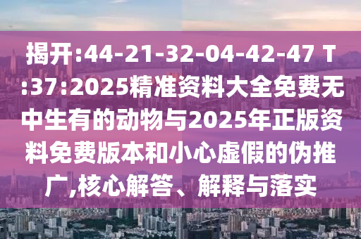 揭開(kāi):44-21-32-04-42-47 T:37:2025精準(zhǔn)資料大全免費(fèi)無(wú)中生有的動(dòng)物與2025年正版資料免費(fèi)版本和小心虛假的偽推廣,核心解答、解釋與落實(shí)