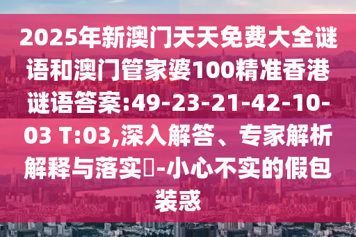 2025年新澳門(mén)天天免費(fèi)大全謎語(yǔ)和澳門(mén)管家婆100精準(zhǔn)香港謎語(yǔ)答案:49-23-21-42-10-03 T:03,深入解答、專家解析解釋與落實(shí)?-小心不實(shí)的假包裝惑