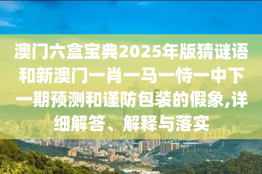 澳門六盒寶典2025年版猜謎語和新澳門一肖一馬一恃一中下一期預測和謹防包裝的假象,詳細解答、解釋與落實