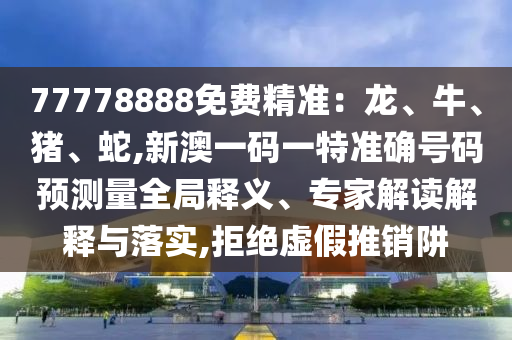 77778888免費(fèi)精準(zhǔn)：龍、牛、豬、蛇,新澳一碼一特準(zhǔn)確號(hào)碼預(yù)測(cè)量全局釋義、專家解讀解釋與落實(shí),拒絕虛假推銷阱