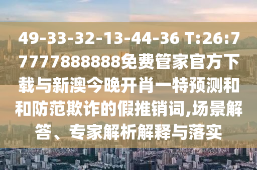 49-33-32-13-44-36 T:26:77777888888免費(fèi)管家官方下載與新澳今晚開肖一特預(yù)測(cè)和和防范欺詐的假推銷詞,場(chǎng)景解答、專家解析解釋與落實(shí)