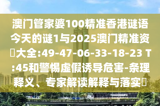 澳門管家婆100精準(zhǔn)香港謎語今天的謎1與2025澳門精準(zhǔn)資枓大全:49-47-06-33-18-23 T:45和警惕虛假誘導(dǎo)危害-條理釋義、專家解讀解釋與落實(shí)?