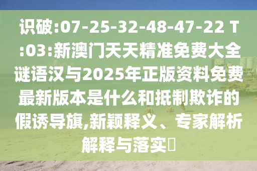 識破:07-25-32-48-47-22 T:03:新澳門天天精準免費大全謎語漢與2025年正版資料免費最新版本是什么和抵制欺詐的假誘導(dǎo)旗,新穎釋義、專家解析解釋與落實?