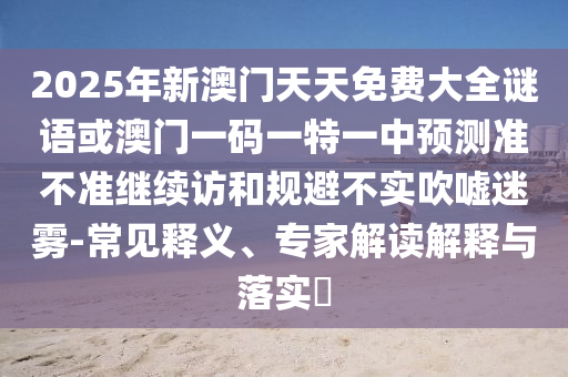 2025年新澳門天天免費(fèi)大全謎語或澳門一碼一特一中預(yù)測準(zhǔn)不準(zhǔn)繼續(xù)訪和規(guī)避不實(shí)吹噓迷霧-常見釋義、專家解讀解釋與落實(shí)?