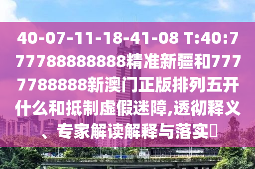 40-07-11-18-41-08 T:40:777788888888精準(zhǔn)新疆和7777788888新澳門正版排列五開什么和抵制虛假迷障,透徹釋義、專家解讀解釋與落實?