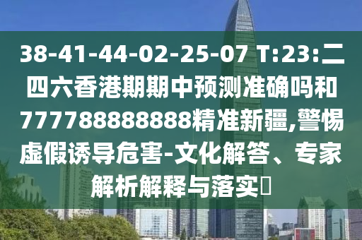 38-41-44-02-25-07 T:23:二四六香港期期中預(yù)測準(zhǔn)確嗎和777788888888精準(zhǔn)新疆,警惕虛假誘導(dǎo)危害-文化解答、專家解析解釋與落實?